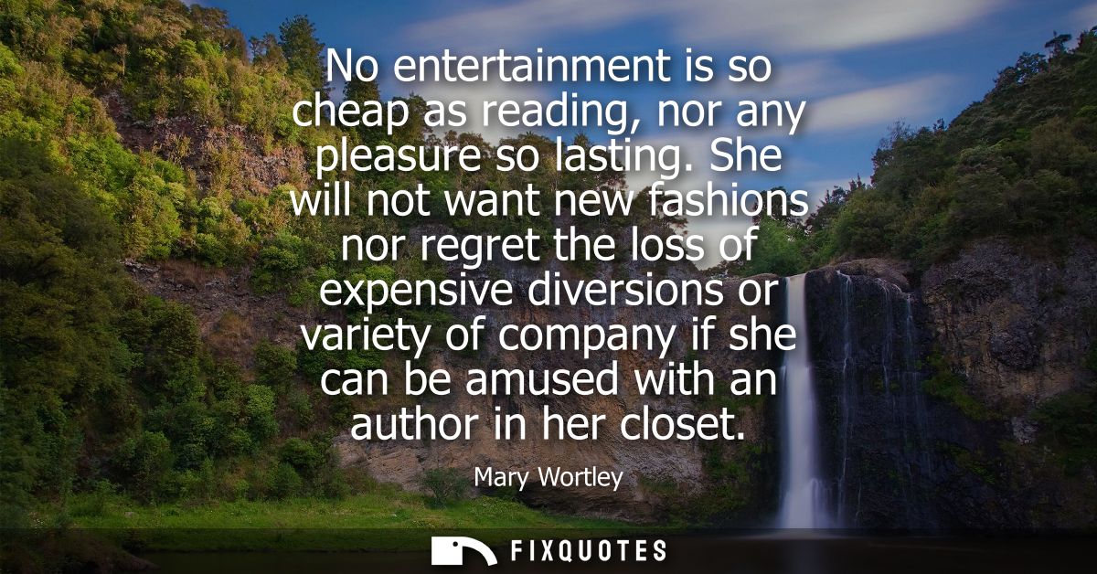 No entertainment is so cheap as reading, nor any pleasure so lasting. She will not want new fashions nor regret the loss