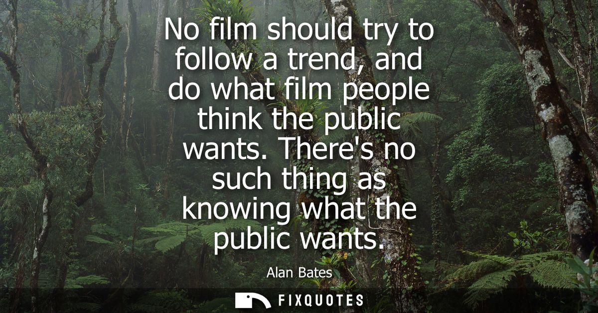 No film should try to follow a trend, and do what film people think the public wants. Theres no such thing as knowing wh