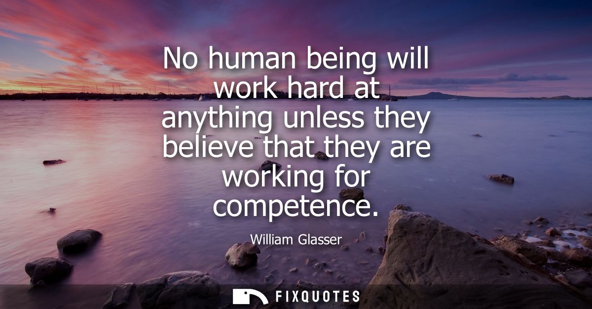 No human being will work hard at anything unless they believe that they are working for competence