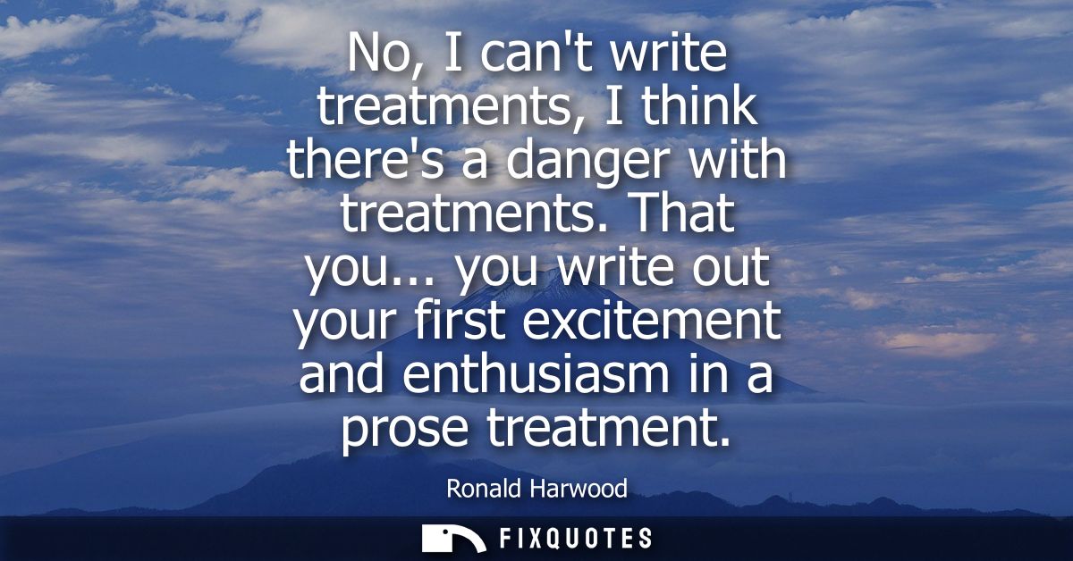 No, I cant write treatments, I think theres a danger with treatments. That you... you write out your first excitement an