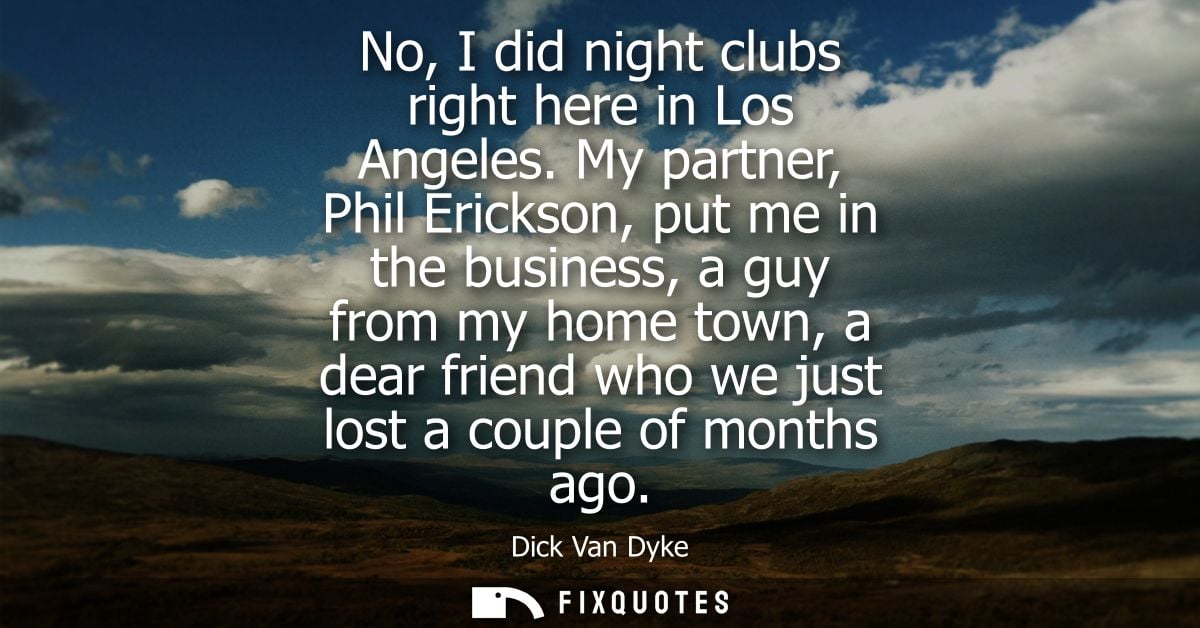 No, I did night clubs right here in Los Angeles. My partner, Phil Erickson, put me in the business, a guy from my home t
