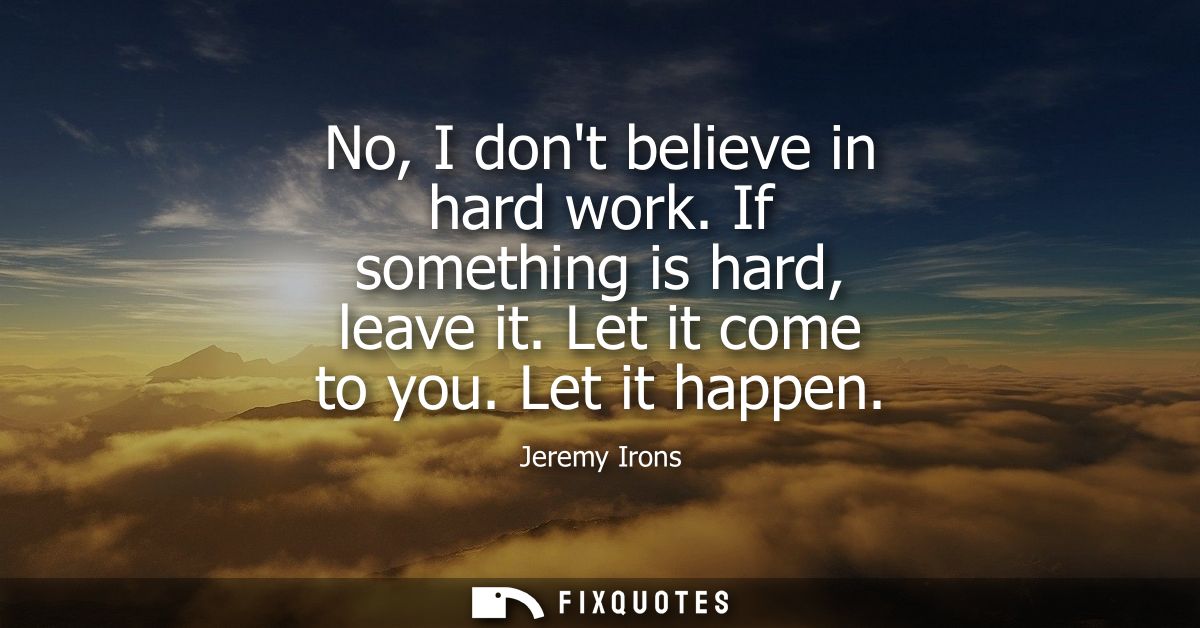 No, I dont believe in hard work. If something is hard, leave it. Let it come to you. Let it happen