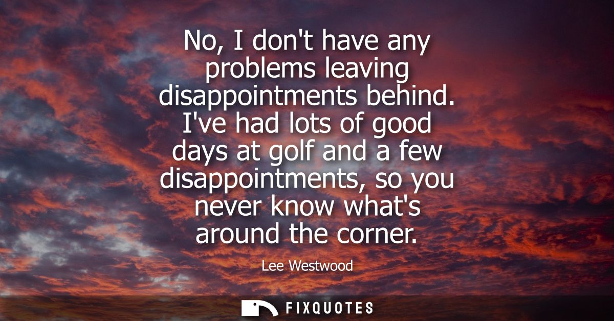 No, I dont have any problems leaving disappointments behind. Ive had lots of good days at golf and a few disappointments
