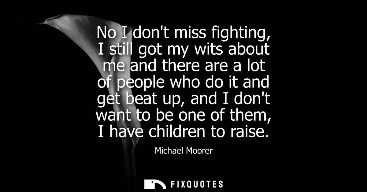 No I dont miss fighting, I still got my wits about me and there are a lot of people who do it and get beat up, and I don
