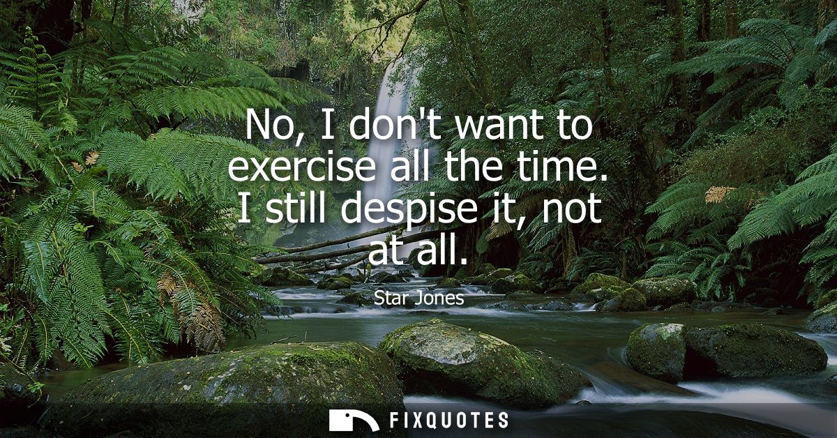 No, I dont want to exercise all the time. I still despise it, not at all