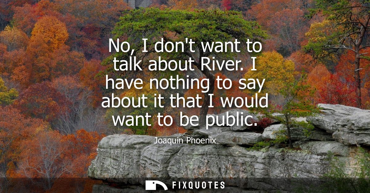 No, I dont want to talk about River. I have nothing to say about it that I would want to be public