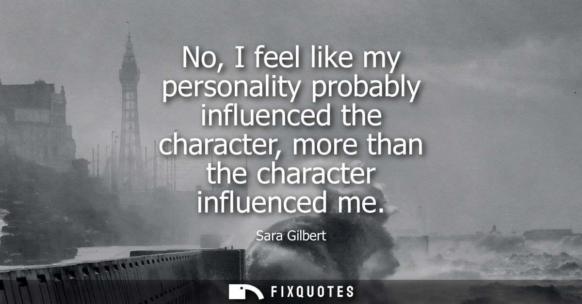 No, I feel like my personality probably influenced the character, more than the character influenced me