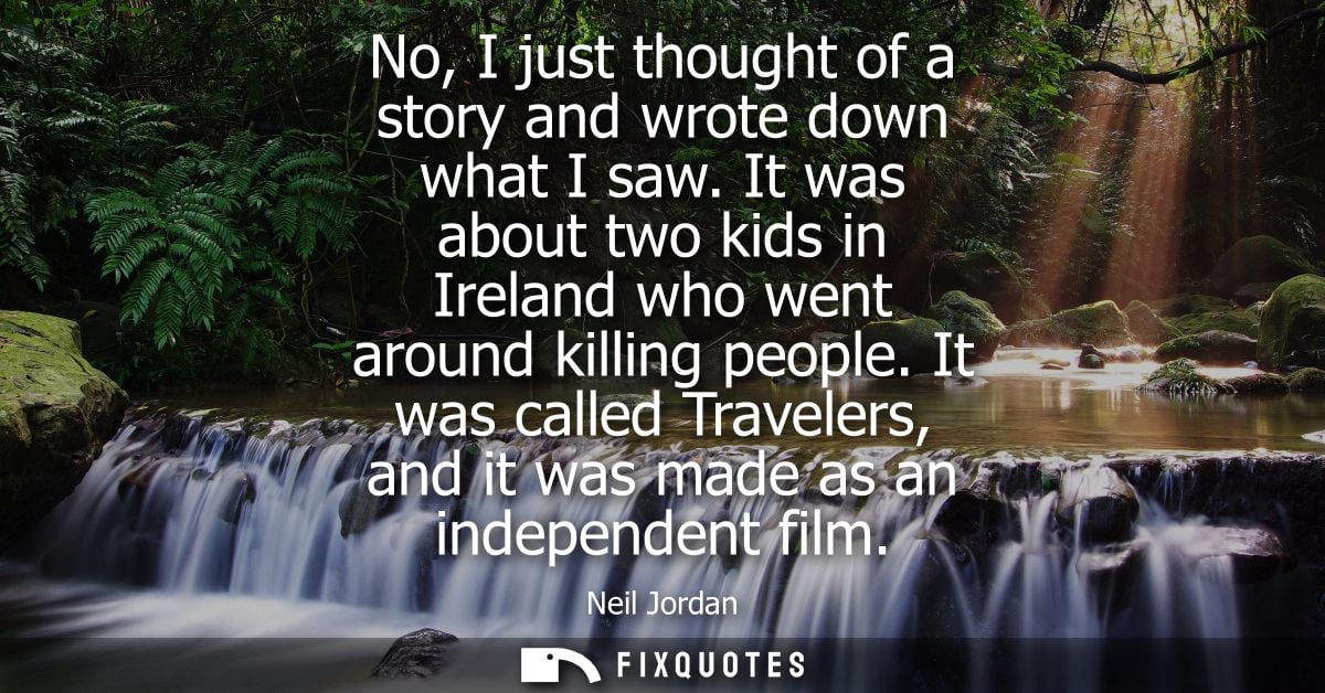 No, I just thought of a story and wrote down what I saw. It was about two kids in Ireland who went around killing people