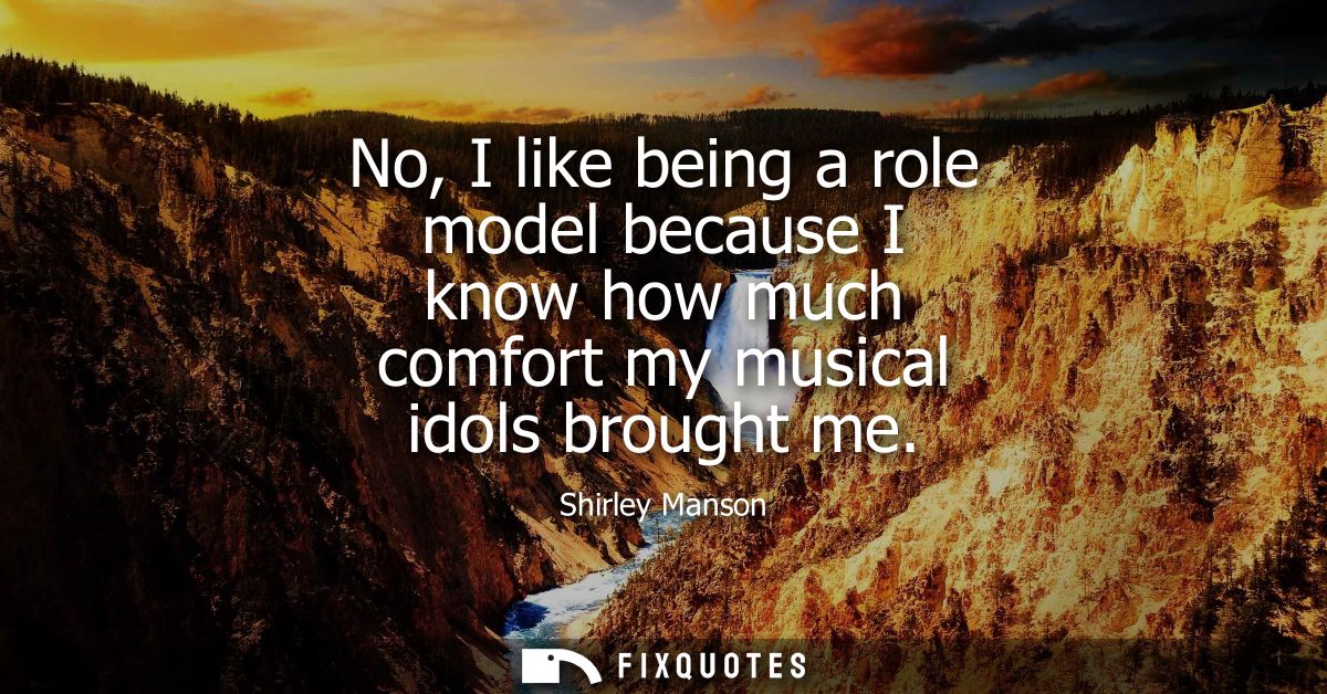 No, I like being a role model because I know how much comfort my musical idols brought me