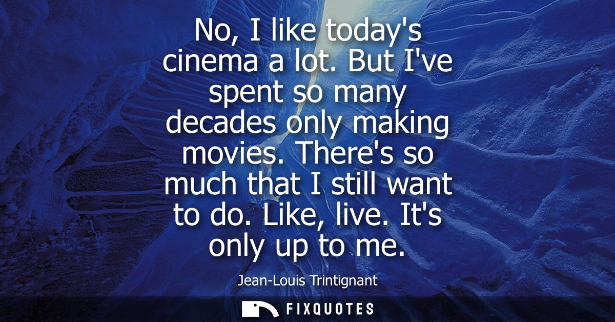 No, I like todays cinema a lot. But Ive spent so many decades only making movies. Theres so much that I still want to do