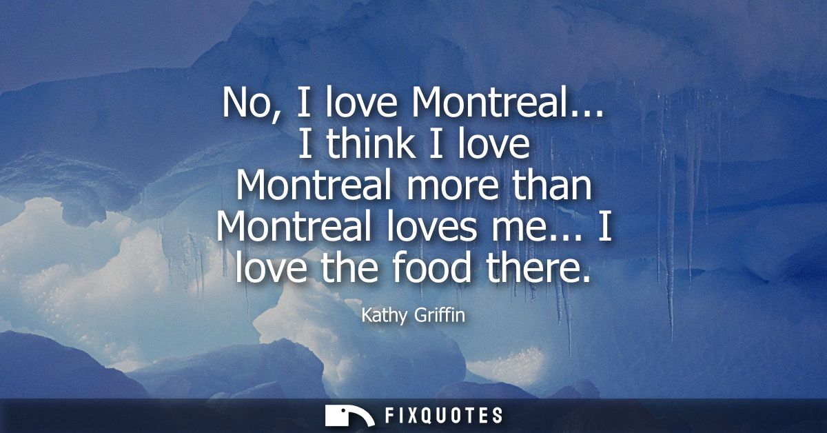 No, I love Montreal... I think I love Montreal more than Montreal loves me... I love the food there