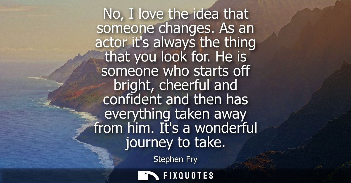 No, I love the idea that someone changes. As an actor its always the thing that you look for. He is someone who starts o