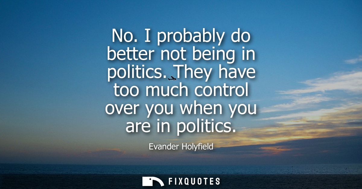 No. I probably do better not being in politics. They have too much control over you when you are in politics