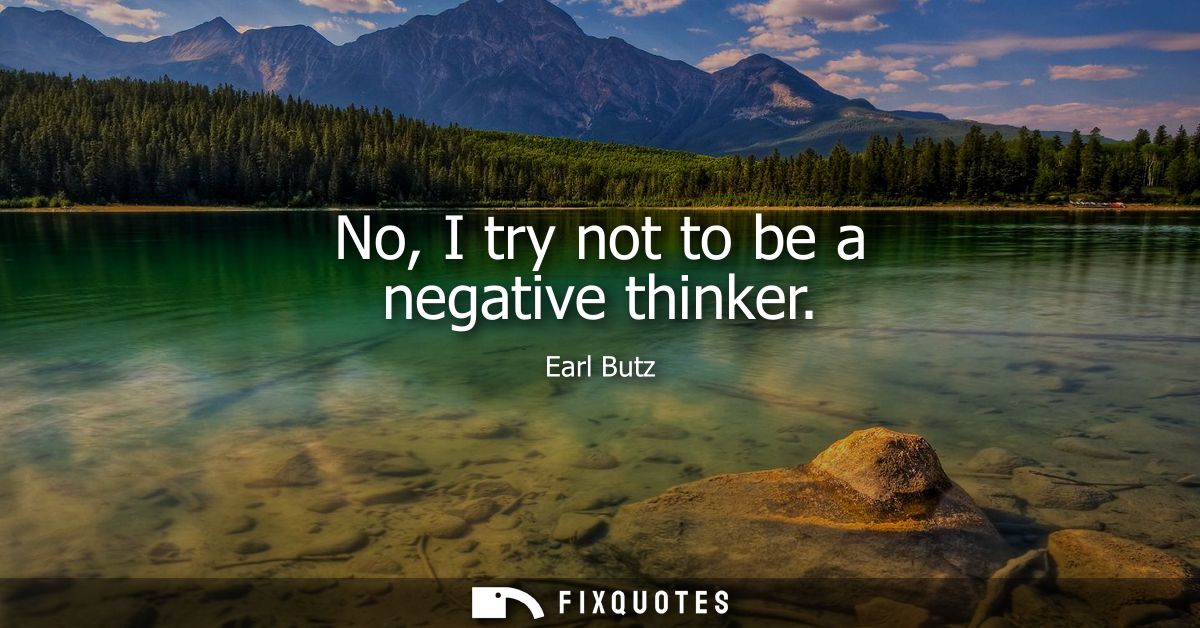 No, I try not to be a negative thinker