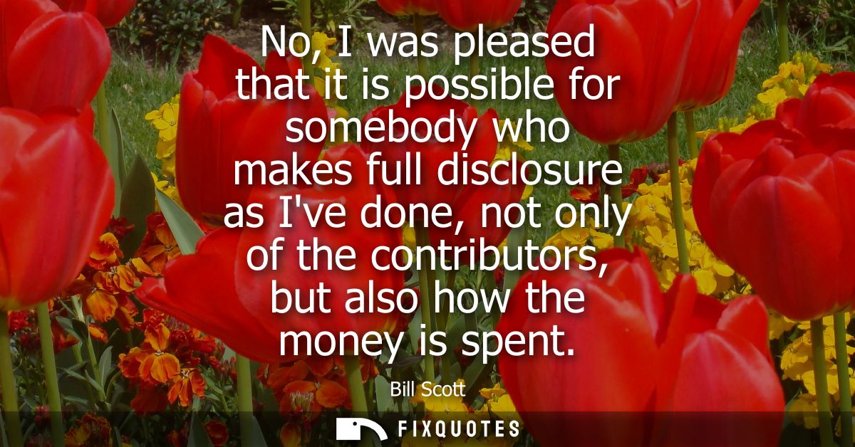 No, I was pleased that it is possible for somebody who makes full disclosure as Ive done, not only of the contributors, 