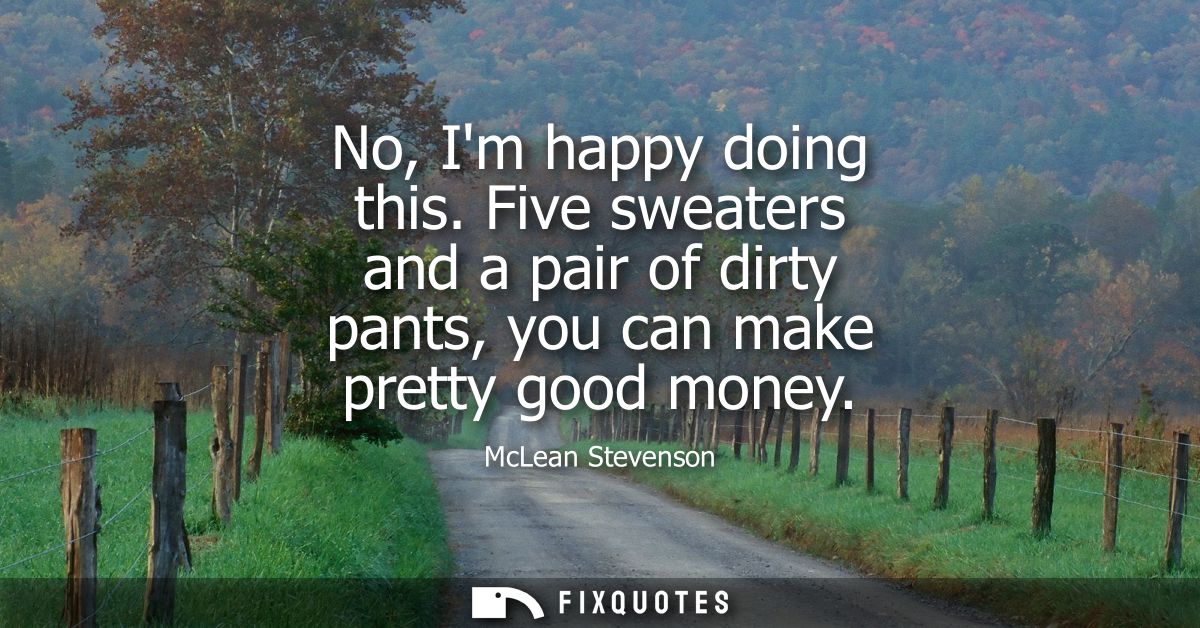 No, Im happy doing this. Five sweaters and a pair of dirty pants, you can make pretty good money