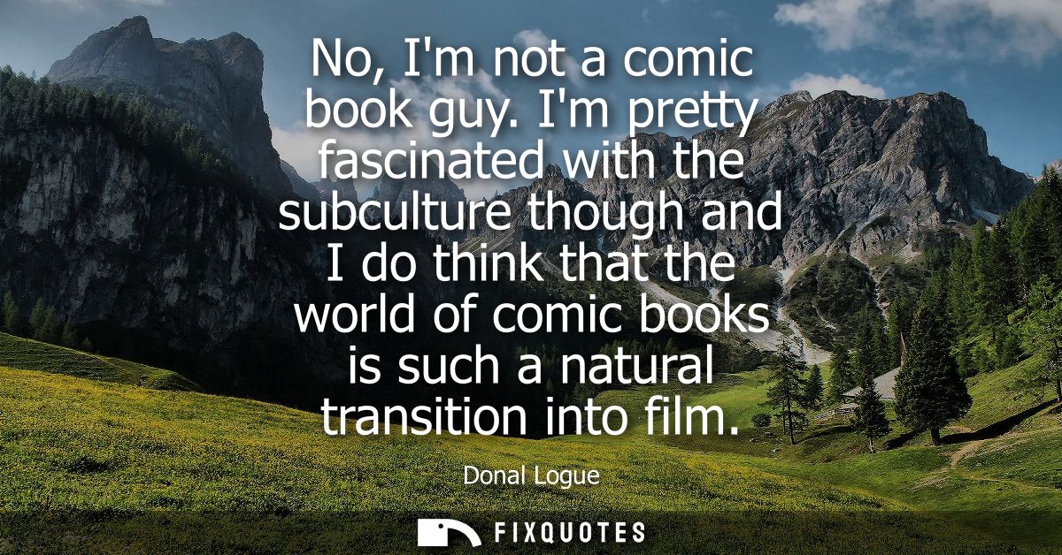 No, Im not a comic book guy. Im pretty fascinated with the subculture though and I do think that the world of comic book