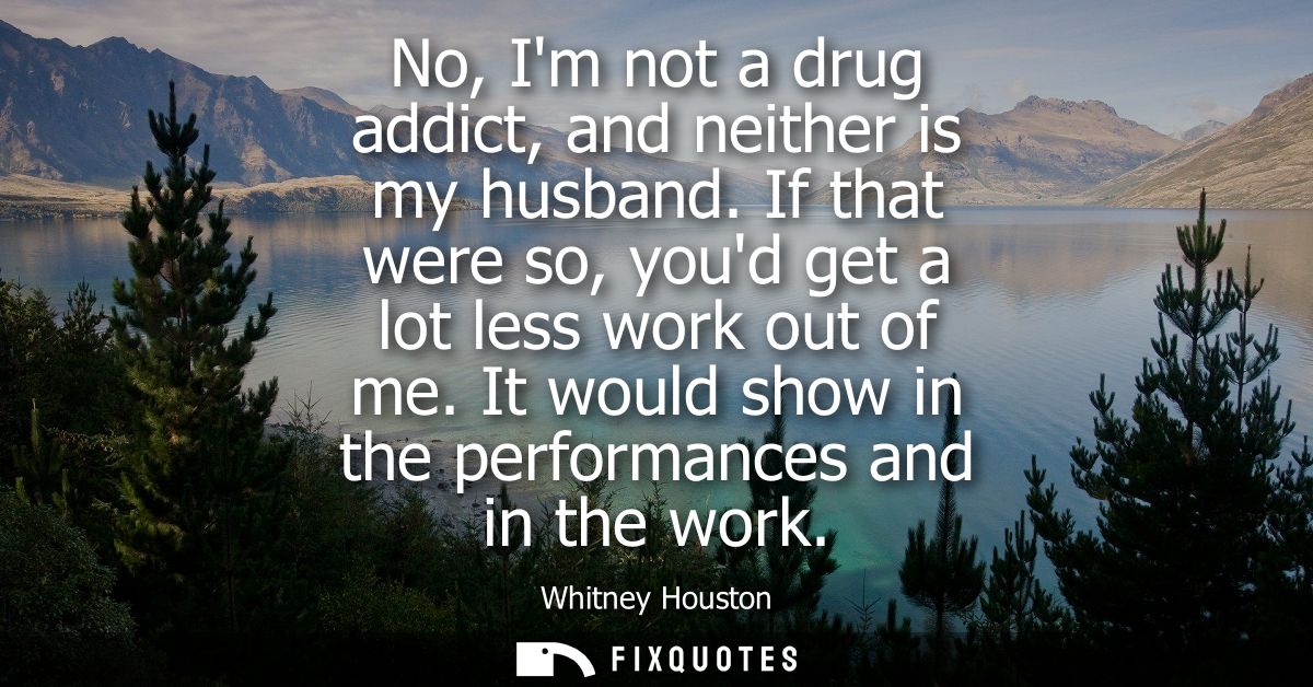 No, Im not a drug addict, and neither is my husband. If that were so, youd get a lot less work out of me. It would show 