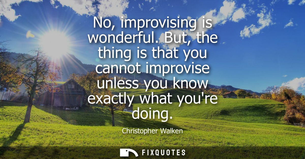 No, improvising is wonderful. But, the thing is that you cannot improvise unless you know exactly what youre doing
