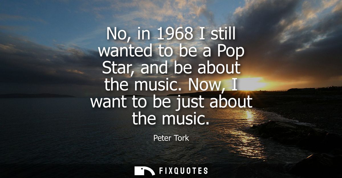 No, in 1968 I still wanted to be a Pop Star, and be about the music. Now, I want to be just about the music