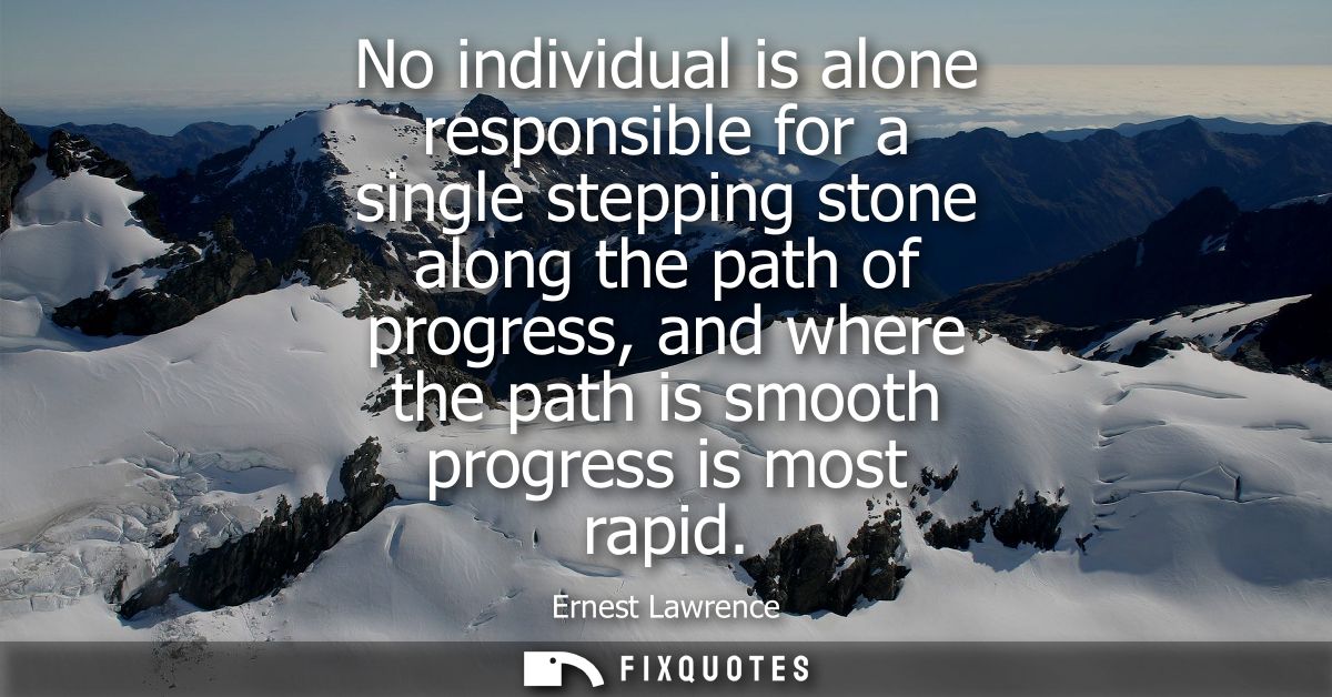 No individual is alone responsible for a single stepping stone along the path of progress, and where the path is smooth 
