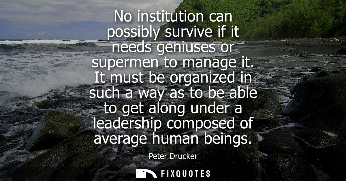 No institution can possibly survive if it needs geniuses or supermen to manage it. It must be organized in such a way as