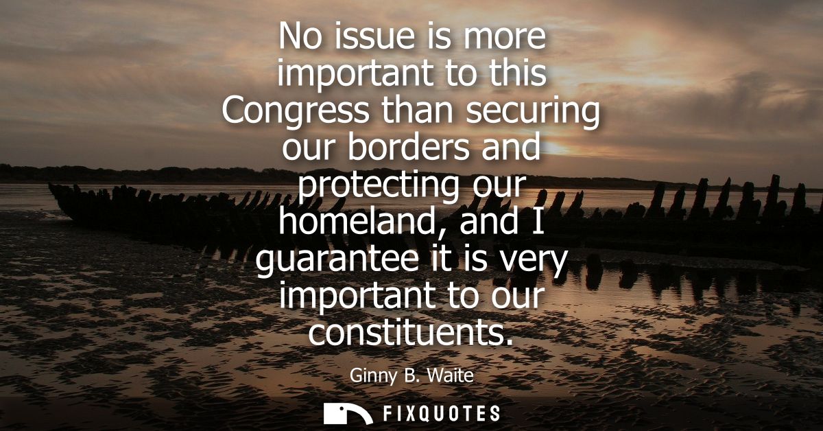 No issue is more important to this Congress than securing our borders and protecting our homeland, and I guarantee it is