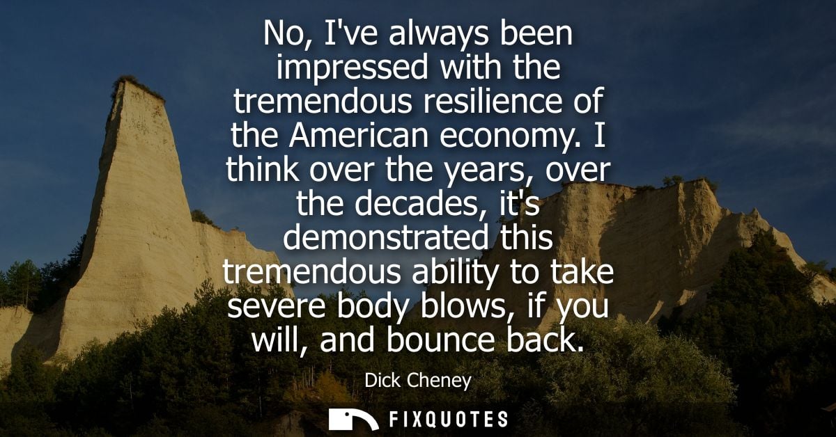 No, Ive always been impressed with the tremendous resilience of the American economy. I think over the years, over the d