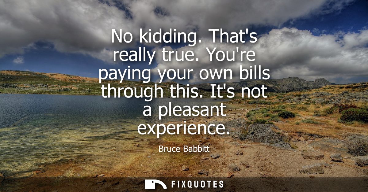 No kidding. Thats really true. Youre paying your own bills through this. Its not a pleasant experience