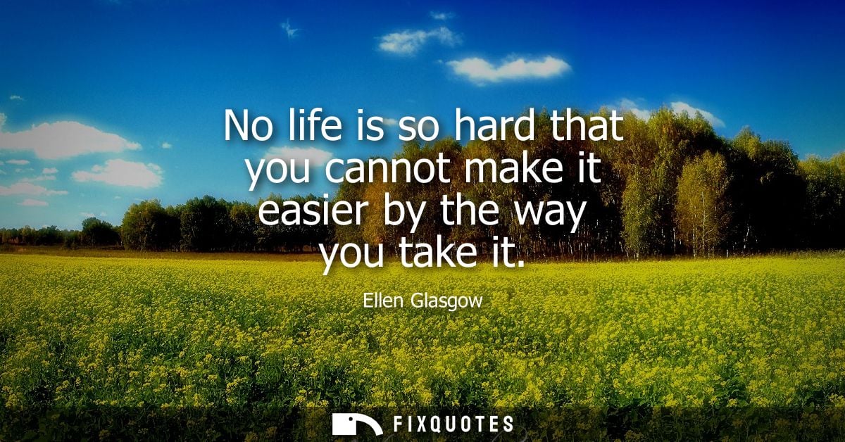 No life is so hard that you cannot make it easier by the way you take it
