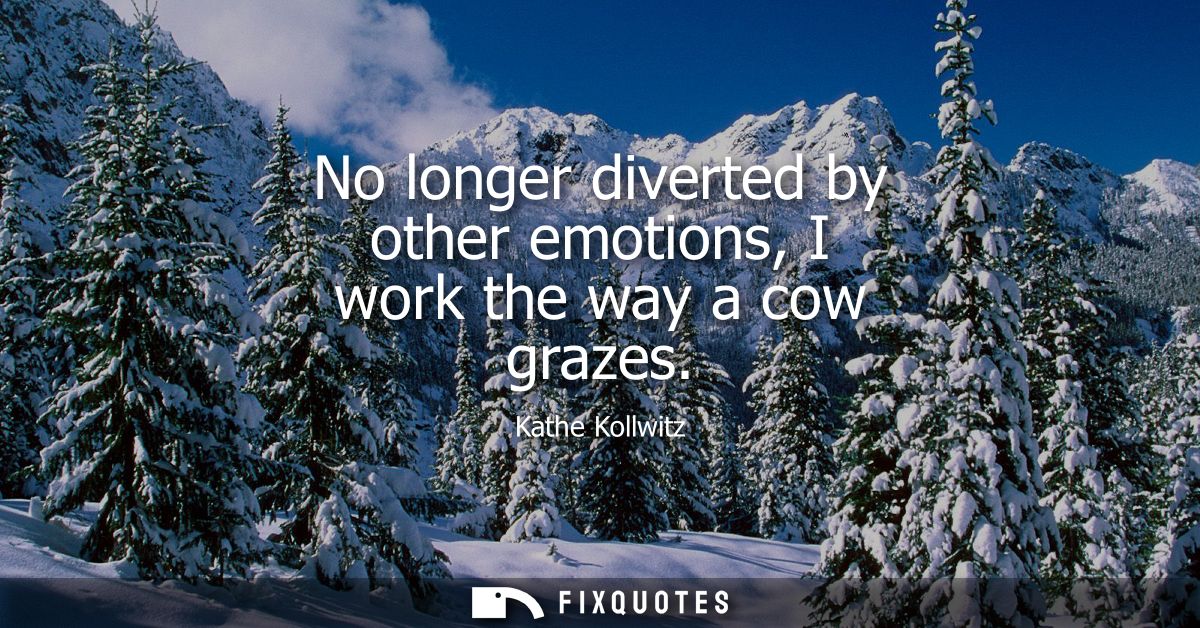 No longer diverted by other emotions, I work the way a cow grazes
