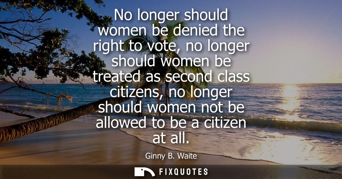 No longer should women be denied the right to vote, no longer should women be treated as second class citizens, no longe