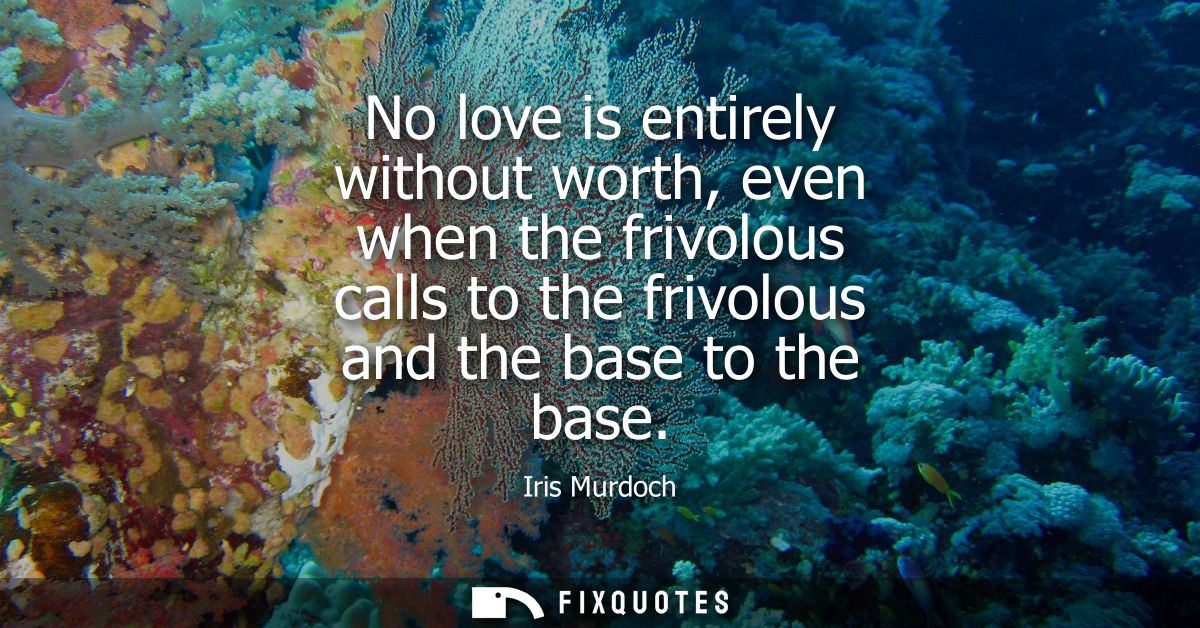 No love is entirely without worth, even when the frivolous calls to the frivolous and the base to the base