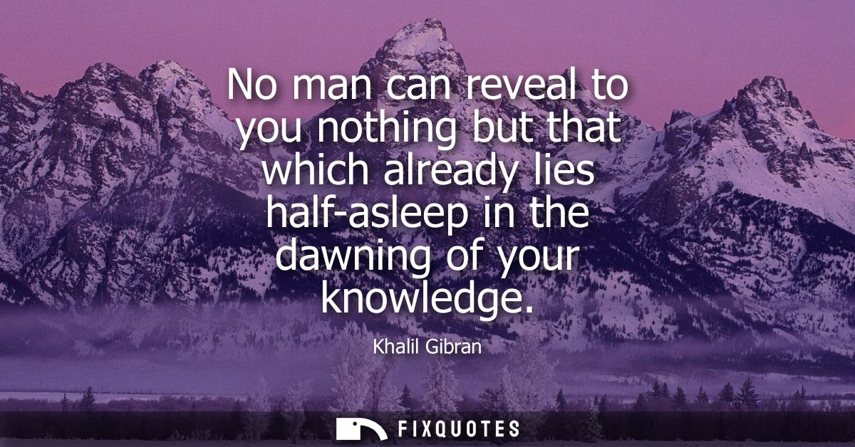 No man can reveal to you nothing but that which already lies half-asleep in the dawning of your knowledge