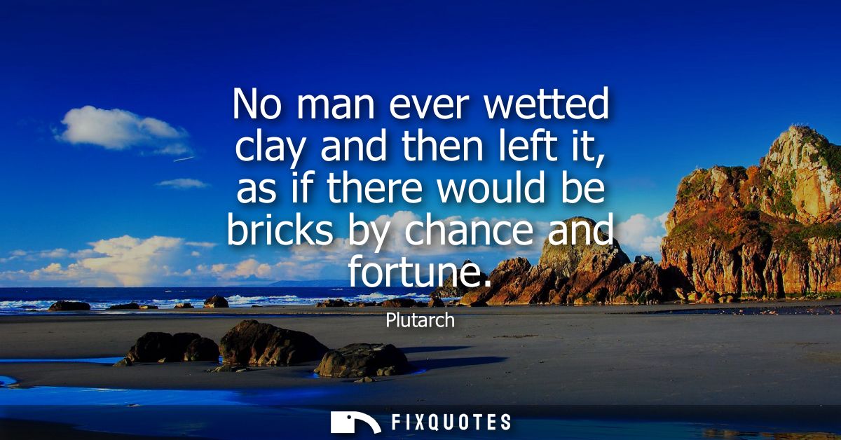 No man ever wetted clay and then left it, as if there would be bricks by chance and fortune