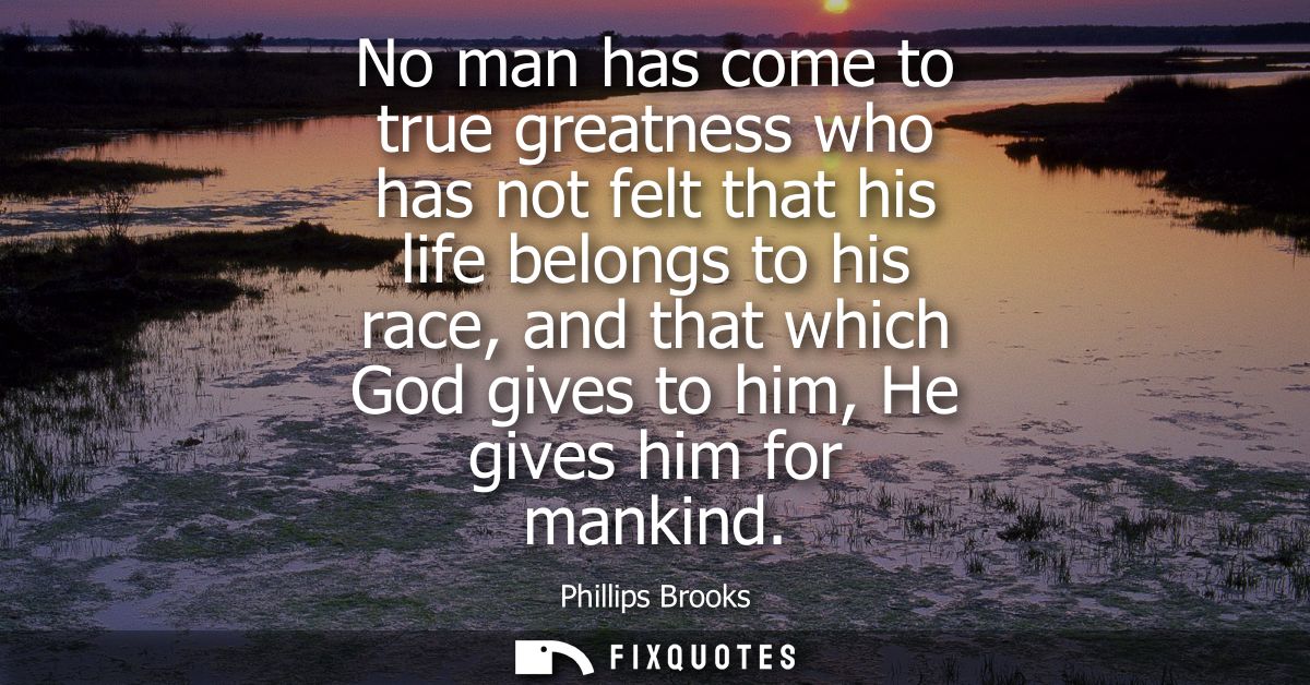 No man has come to true greatness who has not felt that his life belongs to his race, and that which God gives to him, H