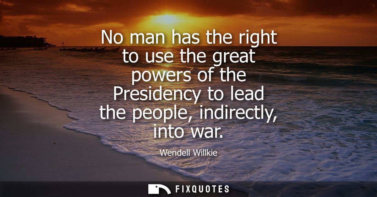 No man has the right to use the great powers of the Presidency to lead the people, indirectly, into war