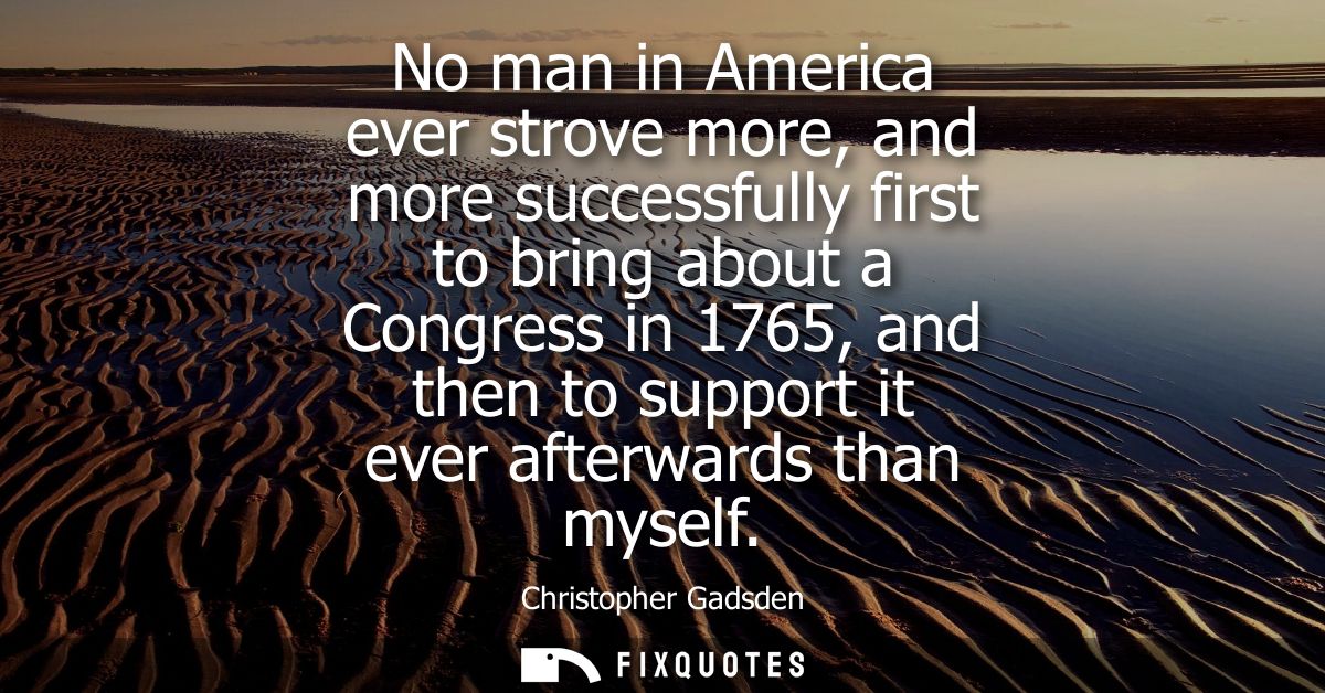 No man in America ever strove more, and more successfully first to bring about a Congress in 1765, and then to support i
