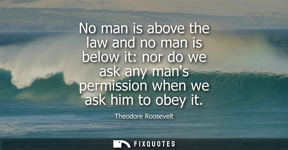 No man is above the law and no man is below it: nor do we ask any mans permission when we ask him to obey it