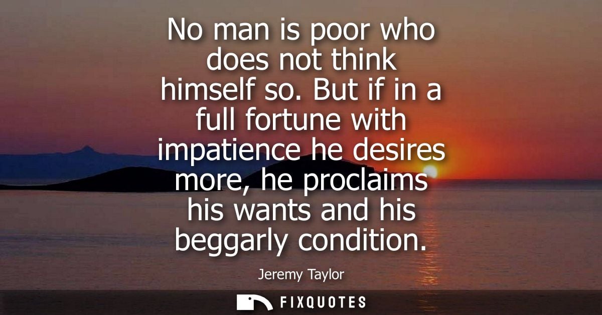 No man is poor who does not think himself so. But if in a full fortune with impatience he desires more, he proclaims his
