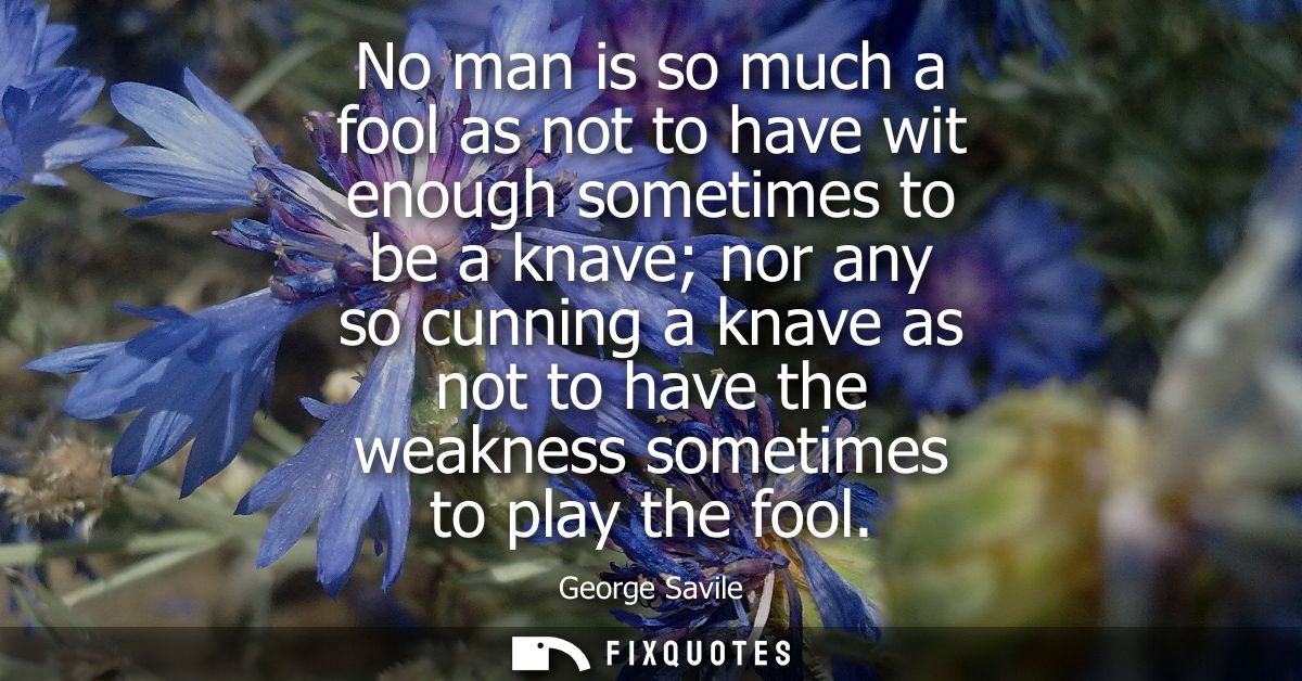 No man is so much a fool as not to have wit enough sometimes to be a knave nor any so cunning a knave as not to have the