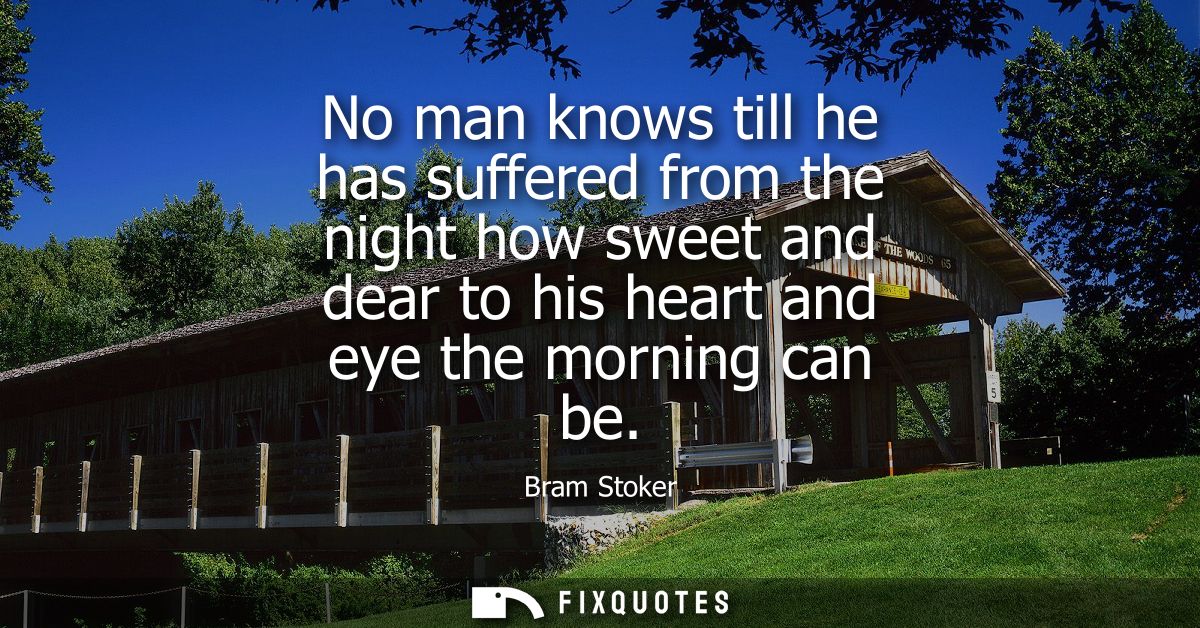 No man knows till he has suffered from the night how sweet and dear to his heart and eye the morning can be
