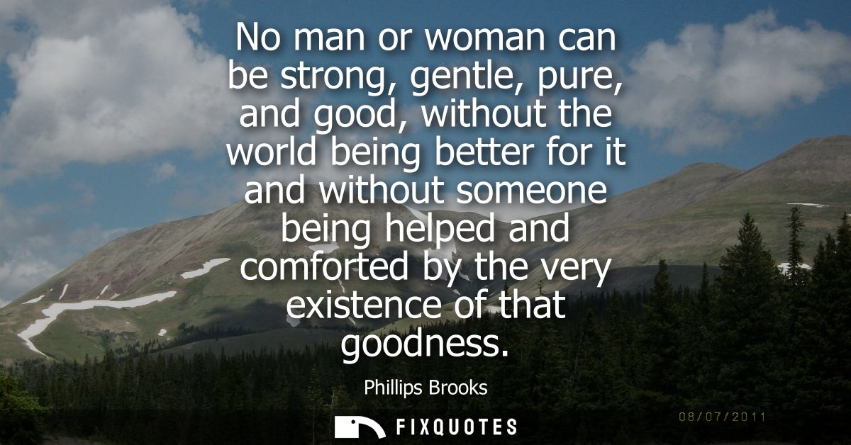 No man or woman can be strong, gentle, pure, and good, without the world being better for it and without someone being h