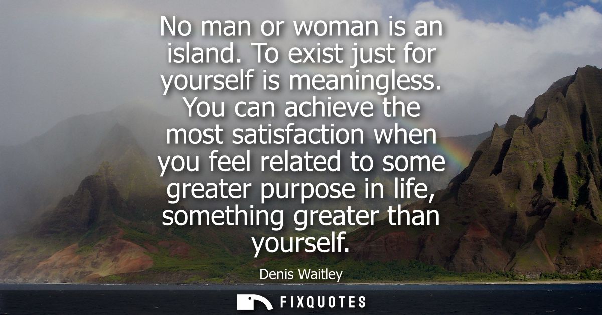 No man or woman is an island. To exist just for yourself is meaningless. You can achieve the most satisfaction when you 