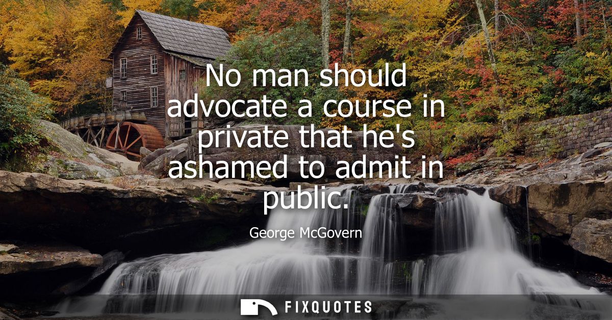 No man should advocate a course in private that hes ashamed to admit in public