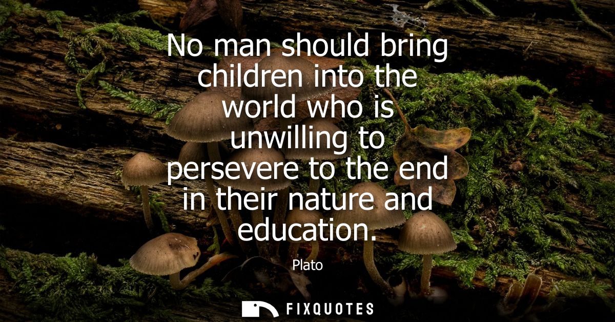 No man should bring children into the world who is unwilling to persevere to the end in their nature and education