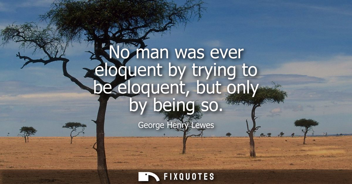 No man was ever eloquent by trying to be eloquent, but only by being so