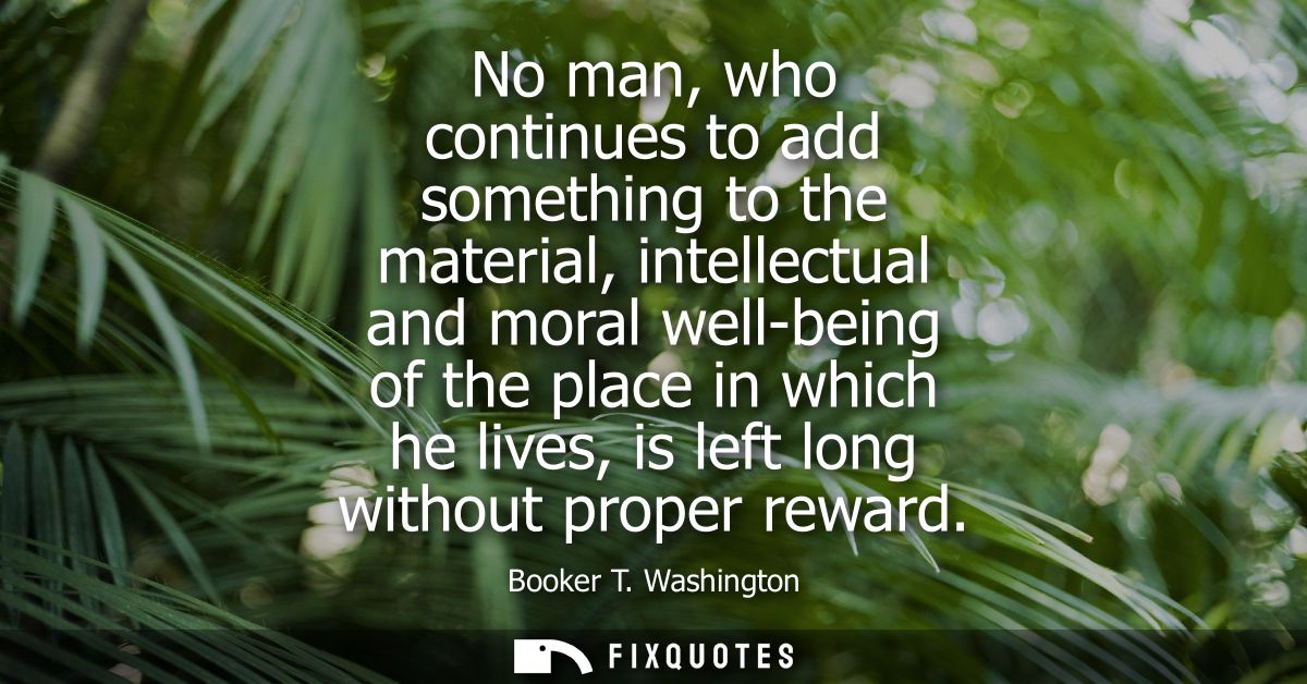 No man, who continues to add something to the material, intellectual and moral well-being of the place in which he lives