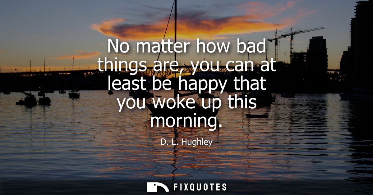 No matter how bad things are, you can at least be happy that you woke up this morning