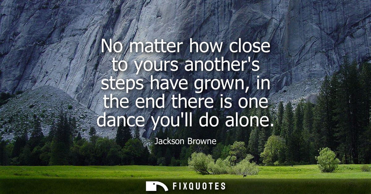 No matter how close to yours anothers steps have grown, in the end there is one dance youll do alone
